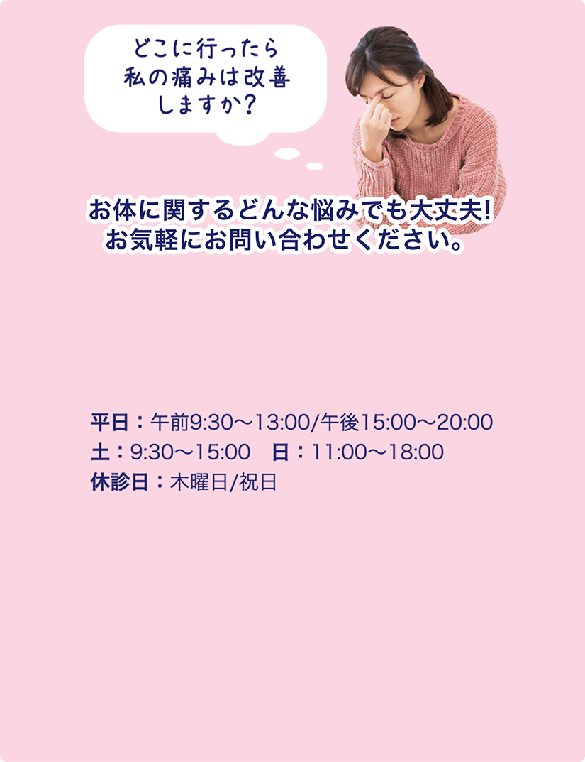 お体に関するどんな悩みでも大丈夫!お気軽にお問い合わせください。平日：午前9:30〜13:00/午後15:00〜20:00土：9:30〜15:00　日：11:00〜18:00休診日：木曜日/祝日